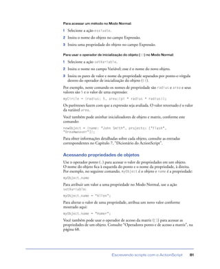 Escrevendo scripts com o ActionScript 81
Para acessar um método no Modo Normal:
1 Selecione a ação evaluate.
2 Insira o nome do objeto no campo Expressão.
3 Insira uma propriedade do objeto no campo Expressão.
Para usar o operador de inicialização do objeto ({}) no Modo Normal:
1 Selecione a ação setVariable.
2 Insira o nome no campo Variável; esse é o nome do novo objeto.
3 Insira os pares de valor e nome da propriedade separados por ponto-e-vírgula
dentro do operador de inicialização do objeto ({}).
Por exemplo, neste comando os nomes de propriedade são radius e area e seus
valores são 5 e o valor de uma expressão:
myCircle = {radius: 5, area:(pi * radius * radius)};
Os parênteses fazem com que a expressão seja avaliada. O valor retornado é o valor
da variável area.
Você também pode aninhar inicializadores de objeto e matriz, conforme este
comando:
newObject = {name: "John Smith", projects: ["Flash",
"Dreamweaver"]};
Para obter informações detalhadas sobre cada objeto, consulte as entradas
correspondentes no Capítulo 7, “Dicionário do ActionScript”.
Acessando propriedades de objetos
Use o operador ponto (.) para acessar o valor de propriedades em um objeto.
O nome do objeto ﬁca à esquerda do ponto e o nome da propriedade, à direita.
Por exemplo, no seguinte comando, myObject é o objeto e name é a propriedade:
myObject.name
Para atribuir um valor a uma propriedade no Modo Normal, use a ação
setVariable:
myObject.name = “Allen”;
Para alterar o valor de uma propriedade, atribua um novo valor conforme
mostrado aqui:
myObject.name = "Homer";
Você também pode usar o operador de acesso da matriz ([]) para acessar as
propriedades de um objeto. Consulte “Operadores ponto e de acesso a matriz”, na
página 68.
 
