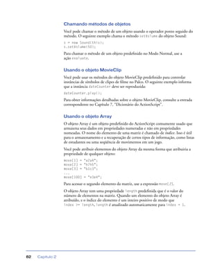 Capítulo 282
Chamando métodos de objetos
Você pode chamar o método de um objeto usando o operador ponto seguido do
método. O seguinte exemplo chama o método setVolume do objeto Sound:
s = new Sound(this);
s.setVolume(50);
Para chamar o método de um objeto predeﬁnido no Modo Normal, use a
ação evaluate.
Usando o objeto MovieClip
Você pode usar os métodos do objeto MovieClip predeﬁnido para controlar
instâncias de símbolos de clipes de ﬁlme no Palco. O seguinte exemplo informa
que a instância dateCounter deve ser reproduzida:
dateCounter.play();
Para obter informações detalhadas sobre o objeto MovieClip, consulte a entrada
correspondente no Capítulo 7, “Dicionário do ActionScript”.
Usando o objeto Array
O objeto Array é um objeto predeﬁnido do ActionScript comumente usado que
armazena seus dados em propriedades numeradas e não em propriedades
nomeadas. O nome do elemento de uma matriz é chamado de índice. Isso é útil
para o armazenamento e a recuperação de certos tipos de informação, como listas
de estudantes ou uma seqüência de movimentos em um jogo.
Você pode atribuir elementos do objeto Array da mesma forma que atribuiria a
propriedade de qualquer objeto:
move[1] = "a2a4";
move[2] = "h7h5";
move[3] = "b1c3";
...
move[100] = "e3e4";
Para acessar o segundo elemento da matriz, use a expressão move[2].
O objeto Array tem uma propriedade length predeﬁnida que é o valor do
número de elementos na matriz. Quando um elemento do objeto Array é
atribuído, e o índice do elemento é um inteiro positivo de modo que
index >= length, length é atualizado automaticamente para index + 1.
 