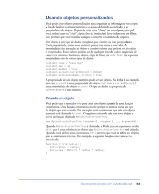 Escrevendo scripts com o ActionScript 83
Usando objetos personalizados
Você pode criar objetos personalizados para organizar as informações nos scripts
a ﬁm de facilitar o armazenamento e o acesso deﬁnindo os métodos e as
propriedades do objeto. Depois de criar uma “classe” ou um objeto principal,
você poderá usar ou “criar” cópias (isto é, instâncias) desse objeto em um ﬁlme.
Isso permite que você reutilize códigos e conserve o tamanho do arquivo.
Um objeto é um tipo de dados complexo que contém ou não propriedades.
Cada propriedade, como uma variável, possui um nome e um valor. As
propriedades são anexadas ao objeto e contêm valores que podem ser alterados
e recuperados. Esses valores podem ser de qualquer tipo de dados: seqüência de
caracteres, número, booleano, objeto, clipe de ﬁlme ou undefined. As seguintes
propriedades são de vários tipos de dados:
customer.name = "Jane Doe"
customer.age = 30
customer.member = true
customer.account.currentRecord = 000609
customer.mcInstanceName._visible = true
A propriedade de um objeto também pode ser um objeto. Na linha 4 do exemplo
anterior, account é uma propriedade do objeto customer e currentRecord é
uma propriedade do objeto account. O tipo de dados da propriedade
currentRecord é um número.
Criando um objeto
Você pode usar o operador new para criar um objeto a partir de uma função
construtora. Uma função construtora recebe sempre o mesmo nome do tipo
de objeto que está criando. Por exemplo, uma construtora que cria um objeto
account será chamada Account. O seguinte comando cria um novo objeto a
partir da função chamada MyConstructorFunction:
new MyConstructorFunction (argument1, argument2, ... argumentN);
Quando MyConstructorFunction é chamada, o Flash passa o argumento oculto
this, que é uma referência ao objeto que MyConstructorFunction está criando.
Quando você deﬁne uma construtora, this permite que você se reﬁra aos objetos
que a construtora irá criar. Por exemplo, a seguinte função construtora cria
um círculo:
function Circle(radius) {
this.radius = radius;
this.area = Math.PI * radius * radius;
}
 
