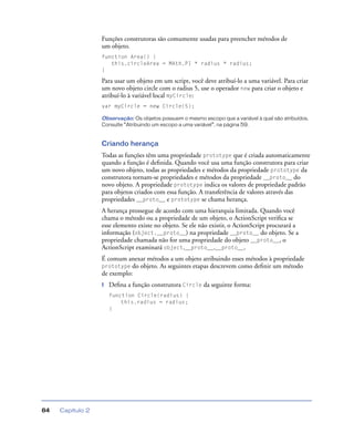 Capítulo 284
Funções construtoras são comumente usadas para preencher métodos de
um objeto.
function Area() {
this.circleArea = MAth.PI * radius * radius;
}
Para usar um objeto em um script, você deve atribuí-lo a uma variável. Para criar
um novo objeto circle com o radius 5, use o operador new para criar o objeto e
atribuí-lo à variável local myCircle:
var myCircle = new Circle(5);
Observação: Os objetos possuem o mesmo escopo que a variável à qual são atribuídos.
Consulte “Atribuindo um escopo a uma variável”, na página 59.
Criando herança
Todas as funções têm uma propriedade prototype que é criada automaticamente
quando a função é deﬁnida. Quando você usa uma função construtora para criar
um novo objeto, todas as propriedades e métodos da propriedade prototype da
construtora tornam-se propriedades e métodos da propriedade __proto__ do
novo objeto. A propriedade prototype indica os valores de propriedade padrão
para objetos criados com essa função. A transferência de valores através das
propriedades __proto__ e prototype se chama herança.
A herança prossegue de acordo com uma hierarquia limitada. Quando você
chama o método ou a propriedade de um objeto, o ActionScript veriﬁca se
esse elemento existe no objeto. Se ele não existir, o ActionScript procurará a
informação (object.__proto__) na propriedade __proto__ do objeto. Se a
propriedade chamada não for uma propriedade do objeto __proto__, o
ActionScript examinará object.__proto__.__proto__.
É comum anexar métodos a um objeto atribuindo esses métodos à propriedade
prototype do objeto. As seguintes etapas descrevem como deﬁnir um método
de exemplo:
1 Deﬁna a função construtora Circle da seguinte forma:
function Circle(radius) {
this.radius = radius;
}
 