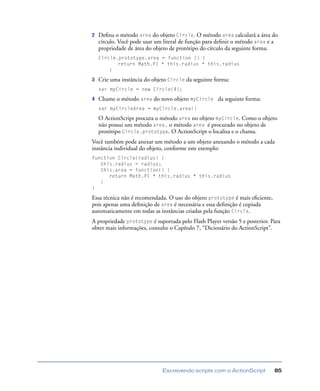 Escrevendo scripts com o ActionScript 85
2 Deﬁna o método area do objeto Circle. O método area calculará a área do
círculo. Você pode usar um literal de função para deﬁnir o método area e a
propriedade de área do objeto de protótipo do círculo da seguinte forma:
Circle.prototype.area = function () {
return Math.PI * this.radius * this.radius
}
3 Crie uma instância do objeto Circle da seguinte forma:
var myCircle = new Circle(4);
4 Chame o método area do novo objeto myCircle da seguinte forma:
var myCircleArea = myCircle.area()
O ActionScript procura o método area no objeto myCircle. Como o objeto
não possui um método area, o método area é procurado no objeto de
protótipo Circle.prototype. O ActionScript o localiza e o chama.
Você também pode anexar um método a um objeto anexando o método a cada
instância individual do objeto, conforme este exemplo:
function Circle(radius) {
this.radius = radius;
this.area = function() {
return Math.PI * this.radius * this.radius
}
}
Essa técnica não é recomendada. O uso do objeto prototype é mais eﬁciente,
pois apenas uma deﬁnição de area é necessária e essa deﬁnição é copiada
automaticamente em todas as instâncias criadas pela função Circle.
A propriedade prototype é suportada pelo Flash Player versão 5 e posterior. Para
obter mais informações, consulte o Capítulo 7, “Dicionário do ActionScript”.
 