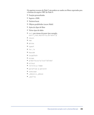 Escrevendo scripts com o ActionScript 89
Os seguintes recursos do Flash 5 não podem ser usados em ﬁlmes exportados para
o formato de arquivo SWF do Flash 4:
• Funções personalizadas
• Suporte a XML
• Variáveis locais
• Objetos predeﬁnidos (exceto Math)
• Ações de clipes de ﬁlme
• Vários tipos de dados
• eval com sintaxe de ponto (por exemplo,
eval(“_root.movieclip.variable”))
• return
• new
• delete
• typeof
• for..in
• keycode
• targetPath
• escape
• globalToLocal e localToGlobal
• hitTest
• isFinite e inNaN
• parseFloat e parseInt
• tunescape
• _xmouse e _ymouse
• _quality
 