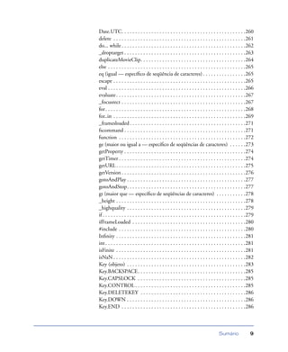 Sumário 9
Date.UTC. . . . . . . . . . . . . . . . . . . . . . . . . . . . . . . . . . . . . . . . . . . . . .260
delete . . . . . . . . . . . . . . . . . . . . . . . . . . . . . . . . . . . . . . . . . . . . . . . . .261
do... while . . . . . . . . . . . . . . . . . . . . . . . . . . . . . . . . . . . . . . . . . . . . . .262
_droptarget . . . . . . . . . . . . . . . . . . . . . . . . . . . . . . . . . . . . . . . . . . . . .263
duplicateMovieClip. . . . . . . . . . . . . . . . . . . . . . . . . . . . . . . . . . . . . . .264
else . . . . . . . . . . . . . . . . . . . . . . . . . . . . . . . . . . . . . . . . . . . . . . . . . . .265
eq (igual — especíﬁco de seqüência de caracteres) . . . . . . . . . . . . . . . .265
escape . . . . . . . . . . . . . . . . . . . . . . . . . . . . . . . . . . . . . . . . . . . . . . . . .265
eval . . . . . . . . . . . . . . . . . . . . . . . . . . . . . . . . . . . . . . . . . . . . . . . . . . .266
evaluate. . . . . . . . . . . . . . . . . . . . . . . . . . . . . . . . . . . . . . . . . . . . . . . .267
_focusrect . . . . . . . . . . . . . . . . . . . . . . . . . . . . . . . . . . . . . . . . . . . . . .267
for. . . . . . . . . . . . . . . . . . . . . . . . . . . . . . . . . . . . . . . . . . . . . . . . . . . .268
for..in . . . . . . . . . . . . . . . . . . . . . . . . . . . . . . . . . . . . . . . . . . . . . . . . .269
_framesloaded. . . . . . . . . . . . . . . . . . . . . . . . . . . . . . . . . . . . . . . . . . .271
fscommand . . . . . . . . . . . . . . . . . . . . . . . . . . . . . . . . . . . . . . . . . . . . .271
function . . . . . . . . . . . . . . . . . . . . . . . . . . . . . . . . . . . . . . . . . . . . . . .272
ge (maior ou igual a — especíﬁco de seqüências de caracteres) . . . . . .273
getProperty . . . . . . . . . . . . . . . . . . . . . . . . . . . . . . . . . . . . . . . . . . . . .274
getTimer . . . . . . . . . . . . . . . . . . . . . . . . . . . . . . . . . . . . . . . . . . . . . . .274
getURL. . . . . . . . . . . . . . . . . . . . . . . . . . . . . . . . . . . . . . . . . . . . . . . .275
getVersion . . . . . . . . . . . . . . . . . . . . . . . . . . . . . . . . . . . . . . . . . . . . . .276
gotoAndPlay . . . . . . . . . . . . . . . . . . . . . . . . . . . . . . . . . . . . . . . . . . . .277
gotoAndStop. . . . . . . . . . . . . . . . . . . . . . . . . . . . . . . . . . . . . . . . . . . .277
gt (maior que — especíﬁco de seqüências de caracteres) . . . . . . . . . . .278
_height . . . . . . . . . . . . . . . . . . . . . . . . . . . . . . . . . . . . . . . . . . . . . . . .278
_highquality . . . . . . . . . . . . . . . . . . . . . . . . . . . . . . . . . . . . . . . . . . . .279
if . . . . . . . . . . . . . . . . . . . . . . . . . . . . . . . . . . . . . . . . . . . . . . . . . . . . .279
ifFrameLoaded . . . . . . . . . . . . . . . . . . . . . . . . . . . . . . . . . . . . . . . . . .280
#include . . . . . . . . . . . . . . . . . . . . . . . . . . . . . . . . . . . . . . . . . . . . . . .280
Inﬁnity . . . . . . . . . . . . . . . . . . . . . . . . . . . . . . . . . . . . . . . . . . . . . . . .281
int. . . . . . . . . . . . . . . . . . . . . . . . . . . . . . . . . . . . . . . . . . . . . . . . . . . .281
isFinite . . . . . . . . . . . . . . . . . . . . . . . . . . . . . . . . . . . . . . . . . . . . . . . .281
isNaN . . . . . . . . . . . . . . . . . . . . . . . . . . . . . . . . . . . . . . . . . . . . . . . . .282
Key (objeto) . . . . . . . . . . . . . . . . . . . . . . . . . . . . . . . . . . . . . . . . . . . .283
Key.BACKSPACE. . . . . . . . . . . . . . . . . . . . . . . . . . . . . . . . . . . . . . . .285
Key.CAPSLOCK . . . . . . . . . . . . . . . . . . . . . . . . . . . . . . . . . . . . . . . .285
Key.CONTROL . . . . . . . . . . . . . . . . . . . . . . . . . . . . . . . . . . . . . . . . .285
Key.DELETEKEY . . . . . . . . . . . . . . . . . . . . . . . . . . . . . . . . . . . . . . .286
Key.DOWN . . . . . . . . . . . . . . . . . . . . . . . . . . . . . . . . . . . . . . . . . . . .286
Key.END . . . . . . . . . . . . . . . . . . . . . . . . . . . . . . . . . . . . . . . . . . . . . .286
 