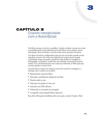 91
3
CAPÍTULO 3
Criando interatividade
. . . . . . . . . . . . . . . . . . . . . . . . . . . . . . . . . . . . . . . . . . . . . . . . . . . . . . . .. . . . . . . . . . . . . . . . . . . . . . . . . . . . . . . . . . . . . . . . . . . . . . . . . . . . .
com o ActionScript
Um ﬁlme interativo envolve o seu público. Usando o teclado, o mouse ou os dois,
o seu público pode ir para diferentes partes dos ﬁlmes, mover objetos, inserir
informações, clicar em botões e executar várias outras operações interativas.
Crie ﬁlmes interativos conﬁgurando scripts que são executados quando eventos
especíﬁcos ocorrem. Os eventos que disparam um script ocorrem quando
a reprodução atinge um quadro, quando um clipe de ﬁlme é carregado ou
descarregado, ou quando o usuário clica em um botão ou pressiona teclas do
teclado. Use o ActionScript para criar scripts que informem ao Flash qual ação
executar quando o evento ocorre.
As ações básicas a seguir são maneiras comuns de controlar a navegação e a
interação com o usuário em um ﬁlme:
• Reproduzindo e parando ﬁlmes
• Ajustando a qualidade de exibição de um ﬁlme
• Parando todos os sons
• Indo para um quadro ou uma cena
• Indo para uma URL diferente
• Veriﬁcando se um quadro está carregado
• Carregando e descarregando ﬁlmes adicionais
Para obter informações detalhadas sobre essas ações, consulte Usando o Flash.
 