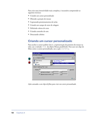 Capítulo 392
Para criar uma interatividade mais complexa, é necessário compreender as
seguintes técnicas:
• Criando um cursor personalizado
• Obtendo a posição do mouse
• Capturando pressionamentos de teclas
• Criando um campo de texto de rolagem
• Deﬁnindo valores de cores
• Criando controles de som
• Detectando colisões
Criando um cursor personalizado
Para ocultar o cursor padrão (isto é, a representação do ponteiro do mouse na
tela), use o método hide do objeto Mouse predeﬁnido. Para usar um clipe de
ﬁlme como o cursor personalizado, use a ação startDrag.
Ações anexadas a um clipe de ﬁlme para criar um cursor personalizado.
 