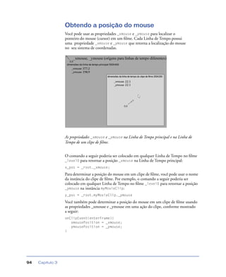 Capítulo 394
Obtendo a posição do mouse
Você pode usar as propriedades _xmouse e _ymouse para localizar o
ponteiro do mouse (cursor) em um ﬁlme. Cada Linha de Tempo possui
uma propriedade _xmouse e _ymouse que retorna a localização do mouse
no seu sistema de coordenadas.
As propriedades _xmouse e _ymouse na Linha de Tempo principal e na Linha de
Tempo de um clipe de ﬁlme.
O comando a seguir poderia ser colocado em qualquer Linha de Tempo no ﬁlme
_level0 para retornar a posição _xmouse na Linha de Tempo principal:
x_pos = _root._xmouse;
Para determinar a posição do mouse em um clipe de ﬁlme, você pode usar o nome
da instância do clipe de ﬁlme. Por exemplo, o comando a seguir poderia ser
colocado em qualquer Linha de Tempo no ﬁlme _level0 para retornar a posição
_ymouse na instância myMovieClip:
y_pos = _root.myMovieClip._ymouse
Você também pode determinar a posição do mouse em um clipe de ﬁlme usando
as propriedades _xmouse e _ymouse em uma ação do clipe, conforme mostrado
a seguir:
onClipEvent(enterFrame){
xmousePosition = _xmouse;
ymousePosition = _ymouse;
}
 