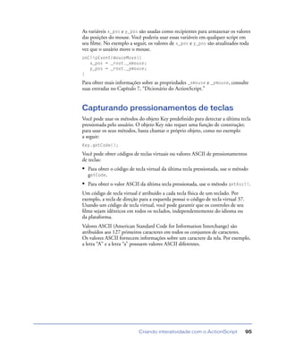 Criando interatividade com o ActionScript 95
As variáveis x_pos e y_pos são usadas como recipientes para armazenar os valores
das posições do mouse. Você poderia usar essas variáveis em qualquer script em
seu ﬁlme. No exemplo a seguir, os valores de x_pos e y_pos são atualizados toda
vez que o usuário move o mouse.
onClipEvent(mouseMove){
x_pos = _root._xmouse;
y_pos = _root._ymouse;
}
Para obter mais informações sobre as propriedades _xmouse e _ymouse, consulte
suas entradas no Capítulo 7, “Dicionário do ActionScript.”
Capturando pressionamentos de teclas
Você pode usar os métodos do objeto Key predeﬁnido para detectar a última tecla
pressionada pelo usuário. O objeto Key não requer uma função de construção;
para usar os seus métodos, basta chamar o próprio objeto, como no exemplo
a seguir:
Key.getCode();
Você pode obter códigos de teclas virtuais ou valores ASCII de pressionamentos
de teclas:
• Para obter o código de tecla virtual da última tecla pressionada, use o método
getCode.
• Para obter o valor ASCII da última tecla pressionada, use o método getAscii.
Um código de tecla virtual é atribuído a cada tecla física de um teclado. Por
exemplo, a tecla de direção para a esquerda possui o código de tecla virtual 37.
Usando um código de tecla virtual, você pode garantir que os controles de seu
ﬁlme sejam idênticos em todos os teclados, independentemente do idioma ou
da plataforma.
Valores ASCII (American Standard Code for Information Interchange) são
atribuídos aos 127 primeiros caracteres em todos os conjuntos de caracteres.
Os valores ASCII fornecem informações sobre um caractere da tela. Por exemplo,
a letra “A” e a letra “a” possuem valores ASCII diferentes.
 
