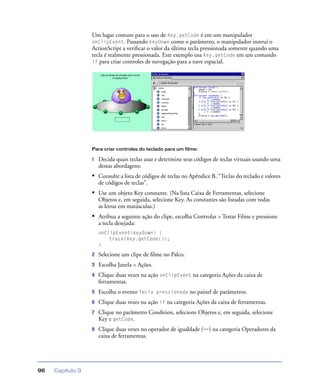 Capítulo 396
Um lugar comum para o uso de Key.getCode é em um manipulador
onClipEvent. Passando keyDown como o parâmetro, o manipulador instrui o
ActionScript a veriﬁcar o valor da última tecla pressionada somente quando uma
tecla é realmente pressionada. Este exemplo usa Key.getCode em um comando
if para criar controles de navegação para a nave espacial.
Para criar controles do teclado para um filme:
1 Decida quais teclas usar e determine seus códigos de teclas virtuais usando uma
destas abordagens:
• Consulte a lista de códigos de teclas no Apêndice B, “Teclas do teclado e valores
de códigos de teclas”.
• Use um objeto Key constante. (Na lista Caixa de Ferramentas, selecione
Objetos e, em seguida, selecione Key. As constantes são listadas com todas
as letras em maiúsculas.)
• Atribua a seguinte ação do clipe, escolha Controlar > Testar Filme e pressione
a tecla desejada:
onClipEvent(keyDown) {
trace(Key.getCode());
}
2 Selecione um clipe de ﬁlme no Palco.
3 Escolha Janela > Ações.
4 Clique duas vezes na ação onClipEvent na categoria Ações da caixa de
ferramentas.
5 Escolha o evento Tecla pressionada no painel de parâmetros.
6 Clique duas vezes na ação if na categoria Ações da caixa de ferramentas.
7 Clique no parâmetro Condition, selecione Objetos e, em seguida, selecione
Key e getCode.
8 Clique duas vezes no operador de igualdade (==) na categoria Operadores da
caixa de ferramentas.
 