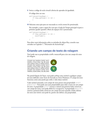Criando interatividade com o ActionScript 97
9 Insira o código de tecla virtual à direita do operador de igualdade.
O código deve ser este:
onClipEvent(keyDown) {
if (Key.getCode() == 32) {
}
}
10 Selecione uma ação para ser executada se a tecla correta for pressionada.
Por exemplo, a ação a seguir faz com que a Linha de Tempo principal vá para o
próximo quadro quando a Barra de espaços (32) é pressionada:
onClipEvent(keyDown) {
if (Key.getCode() == 32) {
nextFrame();
}
}
Para obter mais informações sobre os métodos do objeto Key, consulte suas
entradas no Capítulo 7, “Dicionário do ActionScript”.
Criando um campo de texto de rolagem
Você pode usar as propriedades scroll e maxscroll para criar um campo de texto
de rolagem.
No painel Opções de Texto, você pode atribuir uma variável a qualquer campo
de texto deﬁnido como Texto de Entrada ou Texto Dinâmico. O campo de texto
funciona como uma janela que exibe o valor dessa variável.
Cada variável associada a um campo de texto possui uma propriedade scroll
e maxscroll. Você pode usar essas propriedades para rolar o texto em um campo
de texto. A propriedade scroll retorna o número da primeira linha visível em
um campo de texto; você pode deﬁni-la e recuperá-la. A propriedade maxscroll
retorna a primeira linha visível em um campo de texto quando a linha inferior
do texto está visível; você pode ler, porém não deﬁnir, essa propriedade.
 