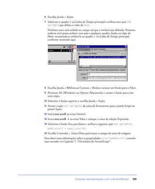 Criando interatividade com o ActionScript 99
6 Escolha Janela > Ações.
7 Selecione o quadro 1 na Linha de Tempo principal e atribua uma ação set
variable que deﬁna o valor de text.
Nenhum texto será exibido no campo até que a variável seja deﬁnida. Portanto,
embora você possa atribuir essa ação a qualquer quadro, botão ou clipe de
ﬁlme, recomenda-se atribuí-la ao quadro 1 na Linha de Tempo principal,
conforme mostrado aqui:
8 Escolha Janela > Bibliotecas Comuns > Botões e arraste um botão para o Palco.
9 Pressione Alt (Windows) ou Option (Macintosh) e arraste o botão para criar
uma cópia.
10 Selecione o botão superior e escolha Janela > Ações.
11 Arraste a ação set variables da caixa de ferramentas para a janela Script no
painel Ações.
12 Insira text.scroll na caixa Variável.
13 Insira text.scroll -1 na caixa Valor e marque a caixa de seleção Expressão.
14 Selecione o botão Seta para baixo e atribua a seguinte ação set variables:
text.scroll = text.scroll+1;
15 Escolha Controlar > Testar Filme para testar o campo de texto de rolagem.
Para obter mais informações sobre as propriedades scroll e maxscroll, consulte
suas entradas no Capítulo 7, “Dicionário do ActionScript”.
 