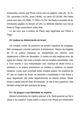 5

missionário, mostra que Paulo comia com os pagãos: Lídia (At. 16,14-
15), carcereiro (16,34), Justo (18,6b), no navio (27,33-38). Até Pedro
comia com eles (10,16SS; 11,1SS e 15,7ss. Se Paulo é acusado de ter
introduzido pagãos no templo (21,29), Lc defende dizendo que isto já
Pedro e Tiago o permitiram antes dele.
  Lc faz com que a prática de Paulo seja legitimada por Pedro e
Tiago.

  6.2 Judeus se distanciando de Israel:

  Os cristãos vindos do judaísmo se sentem expulsos da sinagoga.
Não conseguem conciliar judaísmo e cristianismo. Depois da tragédia
de 70 os judeus (fariseus) se reorganizam em Jãmnia, uma
cidadezinha a 50km de Jerusalém. O centro da vida religiosa será, de
agora em diante, não mais o templo nem as funções sacerdotais, mas
a Tora escrita e sua interpretação oral. Acentua-se desta forma a
ortodoxia e os judeus pressionam os cristãos a voltarem ou seriam
traidores. Lucas quer encorajar estes cristãos judeus. Os traidores do
AT são os chefes de Israel, os doutores e sacerdotes e não Jesus e
seus seguidores. Ele pinta negativamente os lideres judeus. Neste
tempo a igreja esta em fase de transição. Já não é bem judaísmo, mas
também ainda não tem estrutura de igreja.


  6.3 Os gregos e sua fidelidade ao império:
  Muitos funcionários do império aderiam à fé. Será possível ser fiel a
Jesus e ao império? Como aderir a Jesus e ter Paulo por missionário
 