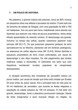 7

  7.   UM POUCO DE HISTORIA


  Na palestina, a grande maioria das pessoas, cerca de 80% morava
em pequenos sítios nas aldeias e povoados do interior. O país todo era
do tamanho do estado de Sergipe, com uma população de 600 a 700
mil habitantes. Era um povo sem terra, trabalhando como diarista nas
fazendas que estavam nas mãos de poucos proprietários, vários deles
oficiais aposentados do exercito romano. O desemprego era grande,
inclusive no tempo das safras, quando costumava aparecer mais
serviços (Mt 20,1-7). Os que possuíam pequenos pedaços de terra
aproveitavam-na ao Maximo, plantando até em terrenos pedregosos,
na esperança de colher alguma coisa (Mt 13,4-8). Muitos diaristas e
pequenos proprietários de terra viviam endividados, por causa do
desemprego e dos altos impostos. Os não pagamentos das dividas
implicava cadeia e escravidão. O sofrimento era tanto que com
freqüência   aconteciam     revoltas   populares   de    camponeses
desesperados.


  A situação econômica dos moradores de Jerusalém estava um
pouco melhor, por causa do templo que tinha sido iniciado por Erodes
20 anos antes de Jesus nascer. Era o principal meio de vida para os
30 mil habitantes de Jerusalém, que durante as festas religiosas a
população da cidade passava de 100 mil pessoas. O mal estar era
grande, desemprego, fome e abandono provocavam doenças. Diante
de tanta insegurança o povo buscava refugio na religião, na
 