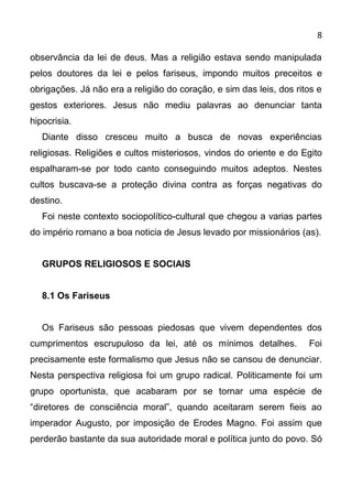 8

observância da lei de deus. Mas a religião estava sendo manipulada
pelos doutores da lei e pelos fariseus, impondo muitos preceitos e
obrigações. Já não era a religião do coração, e sim das leis, dos ritos e
gestos exteriores. Jesus não mediu palavras ao denunciar tanta
hipocrisia.
   Diante disso cresceu muito a busca de novas experiências
religiosas. Religiões e cultos misteriosos, vindos do oriente e do Egito
espalharam-se por todo canto conseguindo muitos adeptos. Nestes
cultos buscava-se a proteção divina contra as forças negativas do
destino.
   Foi neste contexto sociopolítico-cultural que chegou a varias partes
do império romano a boa noticia de Jesus levado por missionários (as).


   GRUPOS RELIGIOSOS E SOCIAIS


   8.1 Os Fariseus


   Os Fariseus são pessoas piedosas que vivem dependentes dos
cumprimentos escrupuloso da lei, até os mínimos detalhes.            Foi
precisamente este formalismo que Jesus não se cansou de denunciar.
Nesta perspectiva religiosa foi um grupo radical. Politicamente foi um
grupo oportunista, que acabaram por se tornar uma espécie de
“diretores de consciência moral”, quando aceitaram serem fieis ao
imperador Augusto, por imposição de Erodes Magno. Foi assim que
perderão bastante da sua autoridade moral e política junto do povo. Só
 