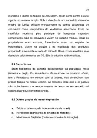 10

mundano e imoral do templo de Jerusalém, assim como contra o culto
vigente no mesmo templo. Sob a direção de um sacerdote chamado
mestre de justiça criticam mordazmente os sumos sacerdotes de
Jerusalém como usurpadores do verdadeiro sacerdócio. Invés de
sacrifícios   reuniu-se   para   participar   de   banquetes   sagrados
comunitários. Não se casavam e viviam no trabalho manual, todas as
propriedades eram comuns, fomentando assim um espírito de
fraternidade. Vivem na oração e na meditação das escrituras
preparando ativamente a vinda do reino de Deus. O seu mosteiro será
destruído pelos romanos em 70. São fanáticos e tradicionalistas.


   8.4 Samaritanos
   Eram habitantes da samaria descendentes da população mista
(israelita e pagã). Os samaritanos afastaram-se do judaísmo oficial,
tem o Pentateuco em comum com os judeus, mas construíram seu
próprio templo no monte Gerizim. As relações entre eles e os judeus
são muito tensas e o comportamento de Jesus ao seu respeito vai
escandalizar seus contemporâneos.


   8.5 Outros grupos de menor expressão


   a.   Zelotas (zelavam pela independência de Israel);
   b.   Herodianos (partidários da dinastia de Herodes);
   c.   Movimentos Baptistas (batismo como rito de iniciação).
 