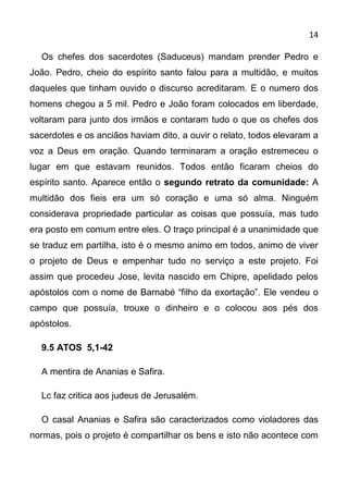 14

  Os chefes dos sacerdotes (Saduceus) mandam prender Pedro e
João. Pedro, cheio do espírito santo falou para a multidão, e muitos
daqueles que tinham ouvido o discurso acreditaram. E o numero dos
homens chegou a 5 mil. Pedro e João foram colocados em liberdade,
voltaram para junto dos irmãos e contaram tudo o que os chefes dos
sacerdotes e os anciãos haviam dito, a ouvir o relato, todos elevaram a
voz a Deus em oração. Quando terminaram a oração estremeceu o
lugar em que estavam reunidos. Todos então ficaram cheios do
espírito santo. Aparece então o segundo retrato da comunidade: A
multidão dos fieis era um só coração e uma só alma. Ninguém
considerava propriedade particular as coisas que possuía, mas tudo
era posto em comum entre eles. O traço principal é a unanimidade que
se traduz em partilha, isto é o mesmo animo em todos, animo de viver
o projeto de Deus e empenhar tudo no serviço a este projeto. Foi
assim que procedeu Jose, levita nascido em Chipre, apelidado pelos
apóstolos com o nome de Barnabé “filho da exortação”. Ele vendeu o
campo que possuía, trouxe o dinheiro e o colocou aos pés dos
apóstolos.

  9.5 ATOS 5,1-42

  A mentira de Ananias e Safira.

  Lc faz critica aos judeus de Jerusalém.

  O casal Ananias e Safira são caracterizados como violadores das
normas, pois o projeto é compartilhar os bens e isto não acontece com
 