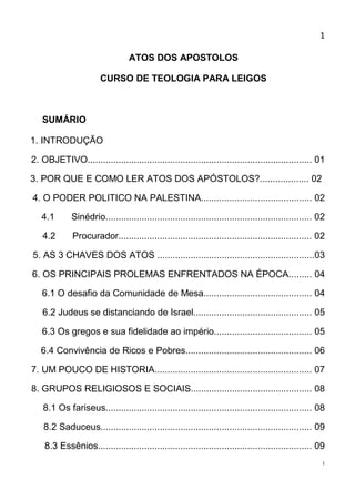 1

                                 ATOS DOS APOSTOLOS

                       CURSO DE TEOLOGIA PARA LEIGOS



   SUMÁRIO

1. INTRODUÇÃO

2. OBJETIVO....................................................................................... 01

3. POR QUE E COMO LER ATOS DOS APÓSTOLOS?................... 02

4. O PODER POLITICO NA PALESTINA........................................... 02

   4.1       Sinédrio................................................................................ 02

   4.2        Procurador........................................................................... 02

5. AS 3 CHAVES DOS ATOS .............................................................03

6. OS PRINCIPAIS PROLEMAS ENFRENTADOS NA ÉPOCA......... 04

   6.1 O desafio da Comunidade de Mesa.......................................... 04

   6.2 Judeus se distanciando de Israel.............................................. 05

   6.3 Os gregos e sua fidelidade ao império...................................... 05

   6.4 Convivência de Ricos e Pobres................................................. 06

7. UM POUCO DE HISTORIA............................................................. 07

8. GRUPOS RELIGIOSOS E SOCIAIS............................................... 08

    8.1 Os fariseus................................................................................ 08

    8.2 Saduceus.................................................................................. 09

    8.3 Essênios................................................................................... 09
                                                                                                       1
 