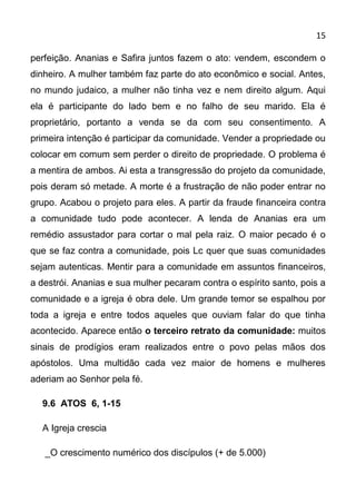 15

perfeição. Ananias e Safira juntos fazem o ato: vendem, escondem o
dinheiro. A mulher também faz parte do ato econômico e social. Antes,
no mundo judaico, a mulher não tinha vez e nem direito algum. Aqui
ela é participante do lado bem e no falho de seu marido. Ela é
proprietário, portanto a venda se da com seu consentimento. A
primeira intenção é participar da comunidade. Vender a propriedade ou
colocar em comum sem perder o direito de propriedade. O problema é
a mentira de ambos. Ai esta a transgressão do projeto da comunidade,
pois deram só metade. A morte é a frustração de não poder entrar no
grupo. Acabou o projeto para eles. A partir da fraude financeira contra
a comunidade tudo pode acontecer. A lenda de Ananias era um
remédio assustador para cortar o mal pela raiz. O maior pecado é o
que se faz contra a comunidade, pois Lc quer que suas comunidades
sejam autenticas. Mentir para a comunidade em assuntos financeiros,
a destrói. Ananias e sua mulher pecaram contra o espírito santo, pois a
comunidade e a igreja é obra dele. Um grande temor se espalhou por
toda a igreja e entre todos aqueles que ouviam falar do que tinha
acontecido. Aparece então o terceiro retrato da comunidade: muitos
sinais de prodígios eram realizados entre o povo pelas mãos dos
apóstolos. Uma multidão cada vez maior de homens e mulheres
aderiam ao Senhor pela fé.

  9.6 ATOS 6, 1-15

  A Igreja crescia

   _O crescimento numérico dos discípulos (+ de 5.000)
 