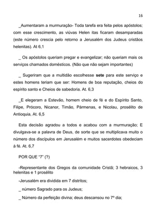 16

   _Aumentaram a murmuração- Toda tarefa era feita pelos apóstolos;
com esse crescimento, as viúvas Helen itas ficaram desamparadas
(este número crescia pelo retorno a Jerusalém dos Judeus cristãos
helenitas). At 6,1

   _ Os apóstolos queriam pregar e evangelizar; não queriam mais os
serviços chamados domésticos. (Não que não sejam importantes)

   _ Sugeriram que a multidão escolhesse sete para este serviço e
estes homens teriam que ser: Homens de boa reputação, cheios do
espírito santo e Cheios de sabedoria. At. 6,3

   _E elegeram a Estevão, homem cheio de fé e do Espírito Santo,
Filipe, Prócoro, Nicanor, Timão, Pármenas, e Nicolau, prosélito de
Antioquia, At. 6,5

   Esta decisão agradou a todos e acabou com a murmuração; E
divulgava-se a palavra de Deus, de sorte que se multiplicava muito o
número dos discípulos em Jerusalém e muitos sacerdotes obedeciam
à fé. At. 6,7

   POR QUE “7” (?)

   -Representante dos Gregos da comunidade Cristã; 3 hebraicos, 3
helenitas e 1 prosélito

   -Jerusalém era dividida em 7 distritos;

   _ número Sagrado para os Judeus;

   _ Número da perfeição divina; deus descansou no 7º dia;
 