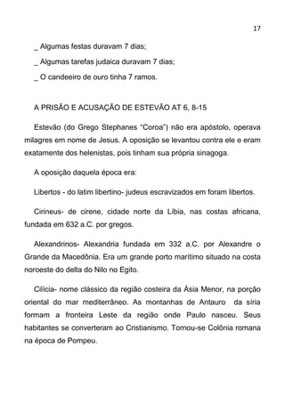 17

  _ Algumas festas duravam 7 dias;

  _ Algumas tarefas judaica duravam 7 dias;

  _ O candeeiro de ouro tinha 7 ramos.



  A PRISÃO E ACUSAÇÃO DE ESTEVÃO AT 6, 8-15

  Estevão (do Grego Stephanes “Coroa”) não era apóstolo, operava
milagres em nome de Jesus. A oposição se levantou contra ele e eram
exatamente dos helenistas, pois tinham sua própria sinagoga.

  A oposição daquela época era:

  Libertos - do latim libertino- judeus escravizados em foram libertos.

  Cirineus- de cirene, cidade norte da Líbia, nas costas africana,
fundada em 632 a.C. por gregos.

  Alexandrinos- Alexandria fundada em 332 a.C. por Alexandre o
Grande da Macedônia. Era um grande porto marítimo situado na costa
noroeste do delta do Nilo no Egito.

  Cilícia- nome clássico da região costeira da Ásia Menor, na porção
oriental do mar mediterrâneo. As montanhas de Antauro           da síria
formam a fronteira Leste da região onde Paulo nasceu. Seus
habitantes se converteram ao Cristianismo. Tornou-se Colônia romana
na época de Pompeu.
 