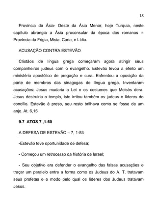 18

   Província da Ásia- Oeste da Ásia Menor, hoje Turquia, neste
capítulo abrangia a Ásia proconsular da época dos romanos =
Província da Frigia, Misia, Caria, e Lídia.

   ACUSAÇÃO CONTRA ESTEVÃO

   Cristãos      de   língua   grega   começaram    agora   atingir   seus
companheiros judeus com o evangelho. Estevão levou a efeito um
ministério apostólico de pregação e cura. Enfrentou a oposição da
parte de membros das sinagogas de língua grega. Inventaram
acusações: Jesus mudaria a Lei e os costumes que Moisés dera.
Jesus destruiria o templo, isto irritou também os judeus e líderes do
concílio. Estevão é preso, seu rosto brilhava como se fosse de um
anjo. At. 6,15

   9.7 ATOS 7 ,1-60

   A DEFESA DE ESTEVÃO – 7, 1-53

   -Estevão teve oportunidade de defesa;

   - Começou um retrocesso da história de Israel;

   - Seu objetivo era defender o evangelho das falsas acusações e
traçar um paralelo entre a forma como os Judeus do A. T. tratavam
seus profetas e o modo pelo qual os líderes dos Judeus tratavam
Jesus.
 