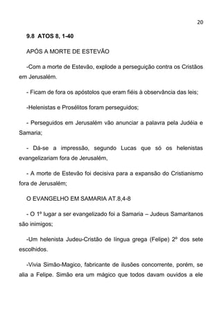 20

  9.8 ATOS 8, 1-40

  APÓS A MORTE DE ESTEVÃO

  -Com a morte de Estevão, explode a perseguição contra os Cristãos
em Jerusalém.

  - Ficam de fora os apóstolos que eram fiéis à observância das leis;

  -Helenistas e Prosélitos foram perseguidos;

  - Perseguidos em Jerusalém vão anunciar a palavra pela Judéia e
Samaria;

  - Dá-se a impressão, segundo Lucas que só os helenistas
evangelizariam fora de Jerusalém,

  - A morte de Estevão foi decisiva para a expansão do Cristianismo
fora de Jerusalém;

  O EVANGELHO EM SAMARIA AT.8,4-8

  - O 1º lugar a ser evangelizado foi a Samaria – Judeus Samaritanos
são inimigos;

  -Um helenista Judeu-Cristão de língua grega (Felipe) 2º dos sete
escolhidos.

  -Vivia Simão-Magico, fabricante de ilusões concorrente, porém, se
alia a Felipe. Simão era um mágico que todos davam ouvidos a ele
 