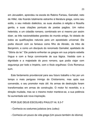 23

em Jerusalém, aprendeu na escola do Rabino Fariseu, Gamaliel, neto
de Hillel, não ficando totalmente estranho à literatura grega, como seu
estilo, o seu método dialéctico, as suas alusões à religião e filosofia
gentia, e suas citações pontuais de poetas pagãos. Um nativo
helenista, e um cidadão romano, combinado em si mesmo por assim
dizer, as três nacionalidades grandes do mundo antigo, foi dotado de
todos as qualificações naturais para um apostolado universal. Ele
podia discutir com os fariseus como filho de Abraão, da tribo de
Benjamim, e como um discípulo do renomado Gamaliel, apelidado de
"Glória da lei." Ele poderia enfrentar os gregos em sua própria esbelta
língua e com a força convincente de sua lógica. Vestida com a
dignidade e a majestade do povo romano, que podia viajar com
segurança por todo o Império, com o título orgulhoso: Civis Romanus
sum.

  Este fardamento providencial para seu futuro trabalho o fez por um
tempo o mais perigoso inimigo do Cristianismo, mas após sua
conversão, o seu promotor mais útil. As armas de destruição foram
transformadas em armas de construção. O motor foi revertido, e a
direção mudada, mas se o mesmo motor manteve-se, a sua potência
foi aumentada sob nova inspiração.

  POR QUE DEUS ESCOLHEU PAULO? At. 9,3-7

  - Conhecia os costumes judaicos (era Judeu)

  - Conhecia um pouco da vida grega (Um pouco também do idioma)
 