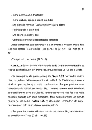 24

  - Tinha acesso às autoridades

  - Tinha cultura, posição social, era líder

  - Era cidadão romano (Devia também falar o latim)

  - Falava grego e aramaico

  - Era conhecido por todos

  - Conhecia o mundo atual (Império romano)

  Lucas apresenta sua conversão e o chamado à missão; Paulo fala
isso nas cartas; Paulo fala isso nas cartas de (Gl 1,11-16; I Cor 15, 8-
10)

  -Conquistado por Jesus (Fl. 3,12)

  Atos 9,22 Saulo, porém, se fortalecia cada vez mais e confundia os
judeus que habitavam em Damasco, provando que Jesus era o Cristo.

  -De perseguidor ele passa peseguido “Atos 9,23 Decorridos muitos
dias, os judeus deliberaram entre si matá- lo.”– Resistimos e somos
atraídos por aquilo que mais combatemos. Porque provoca uma
transformação radical em nossa vida. -Judeus tramam matá-lo e ficam
de espreitam na porta da Cidade. Paulo sabendo de tudo foge no meio
da noite ajudado por seus discípulos, foge pelas muralhas da cidade
dentro de um cesto. (“Atos 9,25 os discípulos, tomando-o de noite,
desceram-no pelo muro, dentro de um cesto.”)

  - Foi para Jerusalém, 03 anos depois do acontecido, lá encontrou-
se com Pedro e Tiago (Gol 1, 16-24)
 