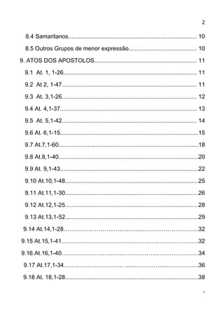 2

  8.4 Samaritanos............................................................................... 10

  8.5 Outros Grupos de menor expressão.......................................... 10

9. ATOS DOS APOSTOLOS............................................................... 11

  9.1 At. 1, 1-26.................................................................................. 11

  9.2 At 2, 1-47................................................................................... 11

  9.3 At. 3,1-26................................................................................... 12

  9.4 At. 4,1-37.................................................................................... 13

  9.5 At. 5,1-42................................................................................... 14

  9.6 At. 6,1-15.....................................................................................15

  9.7 At.7,1-60......................................................................................18

  9.8 At.8,1-40......................................................................................20

  9.9 At. 9,1-43.....................................................................................22

  9.10 At.10,1-48..................................................................................25

  9.11 At.11,1-30..................................................................................26

  9.12 At.12,1-25..................................................................................28

  9.13 At.13,1-52..................................................................................29

 9.14 At.14,1-28……………………..……...….....……………………….32

9.15 At.15,1-41………………………………..……..…………………….32

9.16 At.16,1-40…………………………..……………..………………….34

 9.17 At.17,1-34…………….….……….. .......…………...……………...36

 9.18 At. 18,1-28..................................................................................38

                                                                                                      2
 