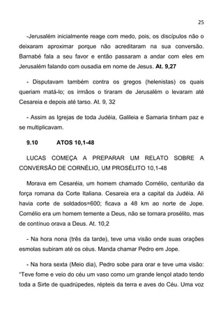 25

  -Jerusalém inicialmente reage com medo, pois, os discípulos não o
deixaram aproximar porque não acreditaram na sua conversão.
Barnabé fala a seu favor e então passaram a andar com eles em
Jerusalém falando com ousadia em nome de Jesus. At. 9,27

  - Disputavam também contra os gregos (helenistas) os quais
queriam matá-lo; os irmãos o tiraram de Jerusalém o levaram até
Cesareia e depois até tarso. At. 9, 32

  - Assim as Igrejas de toda Judéia, Galileia e Samaria tinham paz e
se multiplicavam.

  9.10        ATOS 10,1-48

  LUCAS COMEÇA A PREPARAR UM RELATO SOBRE A
CONVERSÃO DE CORNÉLIO, UM PROSÉLITO 10,1-48

  Morava em Cesaréia, um homem chamado Cornélio, centurião da
força romana da Corte Italiana. Cesareia era a capital da Judéia. Ali
havia corte de soldados=600; ficava a 48 km ao norte de Jope.
Cornélio era um homem temente a Deus, não se tornara prosélito, mas
de contínuo orava a Deus. At. 10,2

  - Na hora nona (três da tarde), teve uma visão onde suas orações
esmolas subiram até os céus. Manda chamar Pedro em Jope.

  - Na hora sexta (Meio dia), Pedro sobe para orar e teve uma visão:
“Teve fome e veio do céu um vaso como um grande lençol atado tendo
toda a Sirte de quadrúpedes, répteis da terra e aves do Céu. Uma voz
 