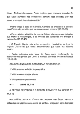 26

disse:_ Pedro mata e come. Pedro replicou, pois era coisa imunda= Ao
que Deus purificou não consideres comum. Isso sucedeu por três
vezes e o vaso foi recolhido ao Céu”

  -Pedro chega à casa de Cornélio, Cornélio se prostrou e o adorou,
mas Pedro não permitiu que ele adorasse um homem1 (10,25-26);

   - Pedro relatou a história da vida de Cristo, falando do seu trabalho,
sua morte e ressurreição, e da missão dos apóstolos de divulgar o
evangelho (10,36-43)

   - O Espírito Santo caiu sobre os gentios, dando-lhes o dom de
línguas (10,44-46) que coisa extraordinária que Deus fez naquele
lugar...

   - Pedro entendeu este sinal de Deus como confirmação da
aceitação dos gentios por Deus, e mandou que eles fossem batizados
(10,46-48)

  CONSEQUÊNCIAS DA CONVERSÃO DE CORNÉLIO

  1º - Ultrapassar a distância geográfica

  2º - Ultrapassar o separatismo

  3º Ultrapassar o preconceito

  9.11        ATOS 11,1-30

  A DEFESA DE PEDRO E O RECONHECIMENTO DA IGREJA AT.
11,1-18

  -As notícias sobre o número de pessoas que foram salvas e
batizadas no Espírito santo entre os gentios, chegaram bem depressa
 