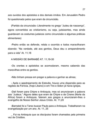27

aos ouvidos dos apóstolos e dos demais irmãos. Em Jerusalém Pedro
foi questionado pelos que eram da circuncisão.

  (Partido da circuncisão- Literalmente no grego “Judeu de nascença”,
agora convertidos ao cristianismo, ou seja, judaizantes, mas ainda
guardavam os costumes judaicos como circuncisão e algumas práticas
alimentares)

  -Pedro então se defende, relata o ocorrido e todos maravilharam
dizendo: “Na verdade, até aos gentios, Deus deu o arrependimento
para a vida” At. 11,18

  A MISSÃO DE BARNABÉ AT. 11,19-30

  -Os crentes e apóstolos se acomodaram, mesmo sabendo das
maravilhas entre os gentios.

  -Não tinham pressa em pregar a palavra e ganhar as almas;

   - Após o apedrejamento de Estevão, houve uma dispersão para as
regiões da Fenícia, (hoje Líbano) e em Tiro e Sidon já havia igrejas.

   -Dalí foram para Chipre e Antioquia, mas só anunciavam a palavra
aos “Judeus.” Alguns deles que eram de Chipre e de Cirene (Norte da
África) foram a Antioquia, falaram aos gregos e anunciaram-lhes o
evangelho de Nosso Senhor Jesus Cristo. At. 11,20

  -Barnabé foi a Tarso buscar Paulo para a Antioquia. Trabalharam na
evangelização por um ano. At. 11, 25

  _ Foi na Antioquia que os discípulos foram chamados pela primeira
vez de Cristãos.
 
