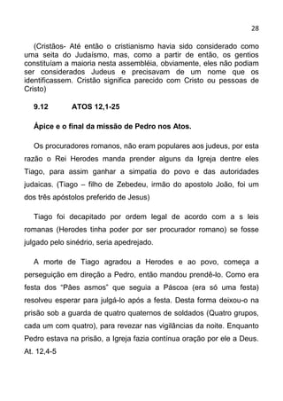 28

   (Cristãos- Até então o cristianismo havia sido considerado como
uma seita do Judaísmo, mas, como a partir de então, os gentios
constituíam a maioria nesta assembléia, obviamente, eles não podiam
ser considerados Judeus e precisavam de um nome que os
identificassem. Cristão significa parecido com Cristo ou pessoas de
Cristo)

  9.12        ATOS 12,1-25

  Ápice e o final da missão de Pedro nos Atos.

  Os procuradores romanos, não eram populares aos judeus, por esta
razão o Rei Herodes manda prender alguns da Igreja dentre eles
Tiago, para assim ganhar a simpatia do povo e das autoridades
judaicas. (Tiago – filho de Zebedeu, irmão do apostolo João, foi um
dos três apóstolos preferido de Jesus)

  Tiago foi decapitado por ordem legal de acordo com a s leis
romanas (Herodes tinha poder por ser procurador romano) se fosse
julgado pelo sinédrio, seria apedrejado.

  A morte de Tiago agradou a Herodes e ao povo, começa a
perseguição em direção a Pedro, então mandou prendê-lo. Como era
festa dos “Pâes asmos” que seguia a Páscoa (era só uma festa)
resolveu esperar para julgá-lo após a festa. Desta forma deixou-o na
prisão sob a guarda de quatro quaternos de soldados (Quatro grupos,
cada um com quatro), para revezar nas vigilâncias da noite. Enquanto
Pedro estava na prisão, a Igreja fazia contínua oração por ele a Deus.
At. 12,4-5
 
