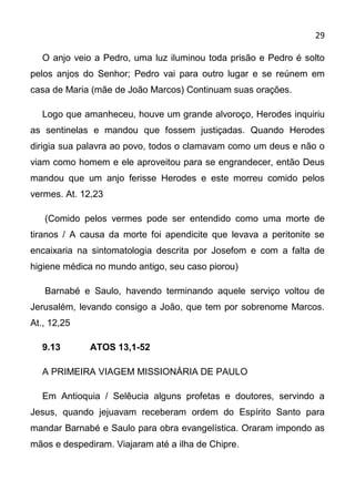 29

   O anjo veio a Pedro, uma luz iluminou toda prisão e Pedro é solto
pelos anjos do Senhor; Pedro vai para outro lugar e se reúnem em
casa de Maria (mãe de João Marcos) Continuam suas orações.

   Logo que amanheceu, houve um grande alvoroço, Herodes inquiriu
as sentinelas e mandou que fossem justiçadas. Quando Herodes
dirigia sua palavra ao povo, todos o clamavam como um deus e não o
viam como homem e ele aproveitou para se engrandecer, então Deus
mandou que um anjo ferisse Herodes e este morreu comido pelos
vermes. At. 12,23

   (Comido pelos vermes pode ser entendido como uma morte de
tiranos / A causa da morte foi apendicite que levava a peritonite se
encaixaria na sintomatologia descrita por Josefom e com a falta de
higiene médica no mundo antigo, seu caso piorou)

   Barnabé e Saulo, havendo terminando aquele serviço voltou de
Jerusalém, levando consigo a João, que tem por sobrenome Marcos.
At., 12,25

   9.13       ATOS 13,1-52

   A PRIMEIRA VIAGEM MISSIONÁRIA DE PAULO

   Em Antioquia / Selêucia alguns profetas e doutores, servindo a
Jesus, quando jejuavam receberam ordem do Espírito Santo para
mandar Barnabé e Saulo para obra evangelística. Oraram impondo as
mãos e despediram. Viajaram até a ilha de Chipre.
 