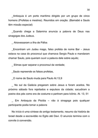 30

  _Antioquia é um porto marítimo dirigido por um grupo de cinco
homens (Profetas e mestres). Reunidos em oração. (Barnabé e Saulo
têm missão especial)

  _Quando chega a Salamina anuncia a palavra de Deus nas
sinagogas dos Judeus.

  _ Atravessaram a ilha de Páfos

  _Encontram um Judeu mago, falso profeta de nome Bar - Jesus
estava na casa do proconcul que chamava Sergio Paulo e mandaram
chamar Saulo, pois queriam ouvir a palavra dele sobre aquilo;

  _ Elimas quer separar o proconsul da verdade;

  _Saulo repreende os falsos profetas,

  _O nome de Saulo muda para Paulo At.13,9

  _ No sul da Galácia pregaram sobre Jesus e foram aceitos. No
próximo sábado fora rejeitados e expulsos da cidade; sacudiram a
poeira dos pés como era de costume e partiram para Icônio. At. 13, 51

  _ Em Antioquia da Pisídia – vão à sinagoga pois qualquer
participante podia tomar a palavra

  No início é uma síntese do antigo testamento, resumo da história de
Israel desde a escravidão no Egito até Davi. O anuncio termina com o
convite à conversão.
 