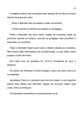 31

   A religião Judaica não conseguia fazer através da lei; Deus vai fazer
através da graça por amor.

   _ Paulo e Barnabé são convidados a falar novamente;

   _ Temem perder os clientes que pagam as sinagogas

   Paulo e Barnabé vão para Icônio, capital de Licaônica, parte da
província romana da Galácia, anuncia na sinagoga onde prosélitos e
helenistas se convertem.

   Paulo e Barnabé fogem para Listra e Derbe cidades da Licaônica.
Nem todos estão interessados em transformação, os que estão contra
projeta a morte de Paulo.

   Em Listra cura um paralítico At. 14,8-10 (Tendência do povo a
idolatria);

   Os judeus da Antioquia e Icônio instigam o povo de Listra contra os
evangelistas.

   Apredejam Paulo e o arrastam para fora da cidade; no dia seguinte
partem para Derbe com Barnabé. Depois de anunciar voltam para
Listra, Icônio e Antioquia

   Os discípulos exortando-os a perseverarem na fé.
 