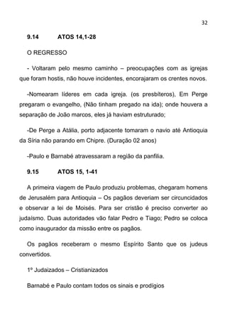 32

  9.14         ATOS 14,1-28

  O REGRESSO

  - Voltaram pelo mesmo caminho – preocupações com as igrejas
que foram hostis, não houve incidentes, encorajaram os crentes novos.

  -Nomearam líderes em cada igreja. (os presbíteros), Em Perge
pregaram o evangelho, (Não tinham pregado na ida); onde houvera a
separação de João marcos, eles já haviam estruturado;

  -De Perge a Atália, porto adjacente tomaram o navio até Antioquia
da Síria não parando em Chipre. (Duração 02 anos)

  -Paulo e Barnabé atravessaram a região da panfilia.

  9.15         ATOS 15, 1-41

  A primeira viagem de Paulo produziu problemas, chegaram homens
de Jerusalém para Antioquia – Os pagãos deveriam ser circuncidados
e observar a lei de Moisés. Para ser cristão é preciso converter ao
judaísmo. Duas autoridades vão falar Pedro e Tiago; Pedro se coloca
como inaugurador da missão entre os pagãos.

  Os pagãos receberam o mesmo Espírito Santo que os judeus
convertidos.

  1º Judaizados – Cristianizados

  Barnabé e Paulo contam todos os sinais e prodígios
 