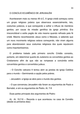 33

  O CONCÍLIO ECUMÊNICO DE JERUSALÉM

  Aconteceram mais ou menos 49 d.C. A igreja cristã começou como
um grupo religioso judaico que observava essencialmente, leis,
costumes judaicos, e que começando a sofrer o influxo de membros
gentios, por causa da missão gentílica da igreja primitiva. Era
irreconciliável o estilo pagão de vida mesmo quando refinado pela fé
cristã. Mesmo reconhecendo Jesus como o Messias, e sabendo que
um novo movimento religioso estava começando, não viram alguma
para abandonarem seus costumes religiosos dos quais reputavam
como importantíssimos.

  O problema tratado pelo primeiro concílio Cristão consistiu,
portanto, em determinar quanto do Judaísmo os convertidos gentios ao
Cristianismo afim de que não se rompesse a concórdia entre
convertidos gentios e convertidos judeus.

   - O Concílio vaticano II tentou abrir as janelas da igreja Católica
para o mundo – Germinando a opção pelos pobres.

  - Jerusalém- a Igreja se abre para o mundo dos gentios.

  - O que convenceu Jerusalém não foram os argumentos de Paulo e
Barnabé, e sim os argumentos de Pedro. At. 7-9

  Duas partes principais dos argumentos de Pedro:

   A) At. 15,7-9 – Recorda o que aconteceu na casa de Cornélio
(desde os primeiros dias)
 