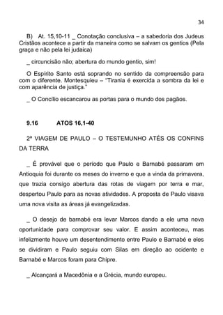 34

   B) At. 15,10-11 _ Conotação conclusiva – a sabedoria dos Judeus
Cristãos acontece a partir da maneira como se salvam os gentios (Pela
graça e não pela lei judaica)

  _ circuncisão não; abertura do mundo gentio, sim!

  O Espírito Santo está soprando no sentido da compreensão para
com o diferente. Montesquieu – “Tirania é exercida a sombra da lei e
com aparência de justiça.”

  _ O Concílio escancarou as portas para o mundo dos pagãos.



  9.16        ATOS 16,1-40

  2ª VIAGEM DE PAULO – O TESTEMUNHO ATÉS OS CONFINS
DA TERRA

  _ É provável que o período que Paulo e Barnabé passaram em
Antioquia foi durante os meses do inverno e que a vinda da primavera,
que trazia consigo abertura das rotas de viagem por terra e mar,
despertou Paulo para as novas atividades. A proposta de Paulo visava
uma nova visita as áreas já evangelizadas.

  _ O desejo de barnabé era levar Marcos dando a ele uma nova
oportunidade para comprovar seu valor. E assim aconteceu, mas
infelizmente houve um desentendimento entre Paulo e Barnabé e eles
se dividiram e Paulo seguiu com Silas em direção ao ocidente e
Barnabé e Marcos foram para Chipre.

  _ Alcançará a Macedônia e a Grécia, mundo europeu.
 
