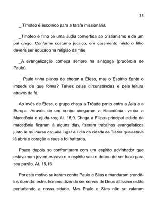 35

  _ Timóteo é escolhido para a tarefa missionária.

  _Timóteo é filho de uma Judia convertida ao cristianismo e de um
pai grego. Conforme costume judaico, em casamento misto o filho
deveria ser educado na religião da mãe.

  _A evangelização começa sempre na sinagoga (prudência de
Paulo).

  _ Paulo tinha planos de chegar a Éfeso, mas o Espírito Santo o
impede de que forma? Talvez pelas circunstâncias e pela leitura
através da fé.

  Ao invés de Éfeso, o grupo chega a Trôade ponto entre a Ásia e a
Europa. Através de um sonho chegaram a Macedônia- venha a
Macedônia e ajuda-nos; At. 16,9. Chega a Filipos principal cidade da
macedônia ficaram lá alguns dias, fizeram trabalhos evangelísticos
junto às mulheres daquele lugar e Lidia da cidade de Tiatira que estava
lá abriu o coração a deus e foi batizada.

  Pouco depois se confrontaram com um espírito advinhador que
estava num jovem escravo e o espírito saiu e deixou de ser lucro para
seu patrão. At. 16,16

  Por este motivo se iraram contra Paulo e Silas e mandaram prendê-
los dizendo: estes homens dizendo ser servos de Deus altíssimo estão
perturbando a nossa cidade. Mas Paulo e Silas não se calaram
 