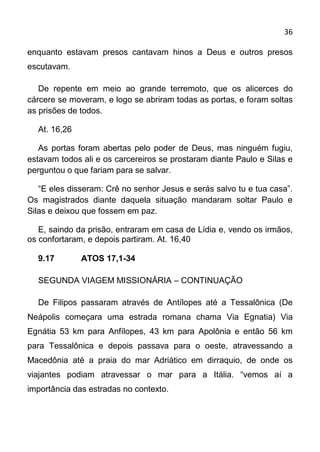 36

enquanto estavam presos cantavam hinos a Deus e outros presos
escutavam.

   De repente em meio ao grande terremoto, que os alicerces do
cárcere se moveram, e logo se abriram todas as portas, e foram soltas
as prisões de todos.

  At. 16,26

   As portas foram abertas pelo poder de Deus, mas ninguém fugiu,
estavam todos ali e os carcereiros se prostaram diante Paulo e Silas e
perguntou o que fariam para se salvar.

   “E eles disseram: Crê no senhor Jesus e serás salvo tu e tua casa”.
Os magistrados diante daquela situação mandaram soltar Paulo e
Silas e deixou que fossem em paz.

   E, saindo da prisão, entraram em casa de Lídia e, vendo os irmãos,
os confortaram, e depois partiram. At. 16,40

  9.17        ATOS 17,1-34

  SEGUNDA VIAGEM MISSIONÁRIA – CONTINUAÇÃO

  De Filipos passaram através de Antílopes até a Tessalônica (De
Neápolis começara uma estrada romana chama Via Egnatia) Via
Egnátia 53 km para Anfílopes, 43 km para Apolônia e então 56 km
para Tessalônica e depois passava para o oeste, atravessando a
Macedônia até a praia do mar Adriático em dirraquio, de onde os
viajantes podiam atravessar o mar para a Itália. “vemos aí a
importância das estradas no contexto.
 