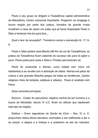 37

    Paulo e seu grupo se dirigiam à Tessalônica capital administrativa
da Macedônia, Centro comercial importante. Pregaram na sinagoga e
houve reação por parte dos judeus, tomados de grande inveja
invadiram a casa de Jason um judeu que já havia hospedado Paulo e
Silas e tentaram tira-los para fora...

    Qual o teor da acusação? Transtorno social e subvenção At. 17, 6-
9

    Paulo e Silas partem para Bereia (80 Km do sul de Tessalônica), os
judeus da Tessalônica ficam sabendo do sucesso vão para lá agitar o
povo. Paulo parte para costa e Silas e Timóteo permanecem ali.

    Paulo foi conduzido a Atenas, (uma cidade com cinco mil
habitantes) e se revolta com a adoração de ídolos. Atenas era palco da
cultura e dos grandes filósofos gregos de todas as tendências. (centro
religioso cheio de templos, estátuas e altares). Paulo é recebido com
frieza.

    Duas correntes principais:

    Epícuro - Cuidar do epicurismo, objetivo central do ser humano e a
busca da felicidade; século IV a.C. Eram os céticos que rejeitavam
todo tipo de religião.

    Estóico – Eram seguidores de Zenão de Cicio – Sec. IV a. C.
propunham ideais éticos elevados, ensinados a ser indiferente a dor e
ao prazer, a alegria e a tristeza e a aceitarem as leis da natureza.
 
