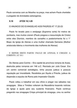 38

Paulo conversa com os filósofos na praça, mas acham Paulo charlatão
e pregador de divindades estrangeiras.

  9.18        ATOS 18,1-28

  O ANUNCIO DO EVANGELHO AOS PAGÃOS AT 17,22-23

  Paulo foi levado para o areópago (Suprema corte) foi motivo de
zombaria, mas muitos creram (Paulo pregava a ressurreição de Cristo)
entre eles Dionísio, membro do conselho e posteriormente foi o 1°
Bispo da Igreja de Atenas e uma mulher chamada Damares (Mulher
aristocrata liderou o movimento das mulheres de Atenas)


  E DEPOIS DISTO PARTIU PAULO DE ATENAS, E CHEGOU A
CORINTO. AT 18:1


  De Atenas para Corinto – Era capital da província romana de Acaia,
destruída pelos romanos em 146 a.C. Recriada por Julio Cesar. Era
um centro comercial estratégico, tinha poucos judeus e possuía
reputação por imoralidade. Recebidos por Áquila e Priscila, judeus da
dispersão e expulso de Roma pelo Imperador Claudio

  Paulo voltou a trabalhar em seu ofício e pregar nos sábados nas
sinagogas. Silas e Timóteo voltaram da Macedônia trazendo notícias
da Igreja e ajuda para seu sustento financeiro. Paulo continua
pregando nas sinagogas Crispo principal da sinagoga, creu no senhor
 