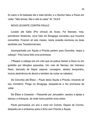39

foi salvo e foi batizado ele e toda família; e o Senhor falou a Paulo em
visão: “Não temas, fala e não te cales” At. 18,8-9

   NOVO LEVANTE CONTRA PAULO

   Levado até Gálio (Pro cônsul) da Acaia. Foi liberado, mas,
prenderam Sóstenes, novo líder da Sinagoga converteu que houvera
convertido. Ficaram ali seis meses, nesta ocasião escreveu as duas
epístolas aos Tessalonicenses.

   Acompanhado por Áquila e Priscila partem para Cencréia, raspa a
cabeça*. Pois havia feito uma promessa

   (*Raspar a cabeça era um voto que os judeus faziam a Deus ou em
gratidão por bênçãos passadas. Um voto de Narizeu (do hebraico
Nazir, derivado de Nazar separar, consagrar, abster) temporário,
incluía abstinência do álcool e também de cortar os cabelos)

   De Cencréia até Éfeso – Paulo deixa Áquila e Priscila, iniciando ali
seu ministério. Prega na Sinagoga, despede-se e faz promessa de
voltar

   De Éfeso a Cesareia – Passando por Jerusalém, saudou a Igreja e
desceu a Antioquia, de onde havia partido anos antes.

   Paulo permanece um ano e meio em Corinto. Depois de Corinto,
despediu-se e embarcou para a Síria com Priscila e Áquila.
 