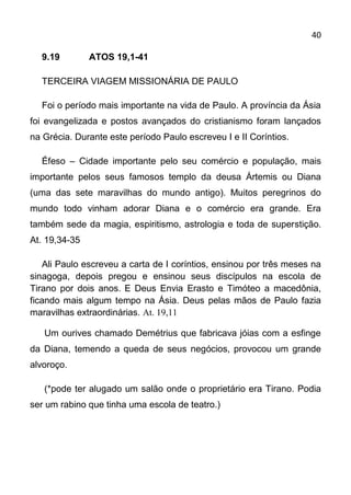 40

  9.19         ATOS 19,1-41

  TERCEIRA VIAGEM MISSIONÁRIA DE PAULO

  Foi o período mais importante na vida de Paulo. A província da Ásia
foi evangelizada e postos avançados do cristianismo foram lançados
na Grécia. Durante este período Paulo escreveu I e II Coríntios.

  Éfeso – Cidade importante pelo seu comércio e população, mais
importante pelos seus famosos templo da deusa Ártemis ou Diana
(uma das sete maravilhas do mundo antigo). Muitos peregrinos do
mundo todo vinham adorar Diana e o comércio era grande. Era
também sede da magia, espiritismo, astrologia e toda de superstição.
At. 19,34-35

   Ali Paulo escreveu a carta de I coríntios, ensinou por três meses na
sinagoga, depois pregou e ensinou seus discípulos na escola de
Tirano por dois anos. E Deus Envia Erasto e Timóteo a macedônia,
ficando mais algum tempo na Ásia. Deus pelas mãos de Paulo fazia
maravilhas extraordinárias. At. 19,11

   Um ourives chamado Demétrius que fabricava jóias com a esfinge
da Diana, temendo a queda de seus negócios, provocou um grande
alvoroço.

   (*pode ter alugado um salão onde o proprietário era Tirano. Podia
ser um rabino que tinha uma escola de teatro.)
 