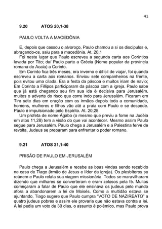 41

   9.20        ATOS 20,1-38

   PAULO VOLTA A MACEDÔNIA

   E, depois que cessou o alvoroço, Paulo chamou a si os discípulos e,
abraçando-os, saiu para a macedônia. At. 20,1
   Foi neste lugar que Paulo escreveu a segunda carta aos Coríntios
levada por Tito; daí Paulo parte a Grécia (Nome popular da província
romana de Acaia) a Corinto.
   Em Corinto fica três meses, era inverno e difícil de viajar, foi quando
escreveu a carta aos romanos. Enviou sete companheiros na frente,
pois evitou uma cilada. Era a festa da páscoa e muitos iriam de navio;
Em Corinto a Fillipos participaram da páscoa com a igreja. Paulo sabe
que já está chegando seu fim sua ida é decisiva para Jerusalém,
muitos o adverte do risco que corre indo para Jerusalém. Ficaram em
Tiro sete dias em oração com os irmãos depois toda a comunidade,
homens, mulheres e filhos vão até a praia com Paulo e se despede.
Paulo é impulsionado pelo Espírito. At. 20,28
   Um profeta de nome Ágabo (o mesmo que previu a fome na Judéia
em atos 11,28) tem a visão do que vai acontecer. Mesmo assim Paulo
segue para Jerusalém. Paulo chega a Jerusalém e a Palestina ferve de
revolta. Judeus se preparam para enfrentar o poder romano.


   9.21        ATOS 21,1-40

   PRISÃO DE PAULO EM JERUSALÉM

   Paulo chega a Jerusalém e recebe as boas vindas sendo recebido
na casa de Tiago (irmão de Jesus e líder da igreja). Os plesbíteros se
reúnem e Paulo relata sua viagem missionária. Todos se maravilharam
dizendo que milhares se converteram e eram zelosos pela fé. Muitos
começaram a falar de Paulo que ele ensinava os judeus pelo mundo
afora a abandonarem a lei de Moisés. Como a multidão estava se
ajuntando, Tiago sugere que Paulo cumpra “VOTO DE NAZIREATO” a
quatro judeus pobres e assim ele provaria que não estava contra a lei.
A lei pedia um voto de 30 dias, o assunto é polêmico, mas Paulo prova
 