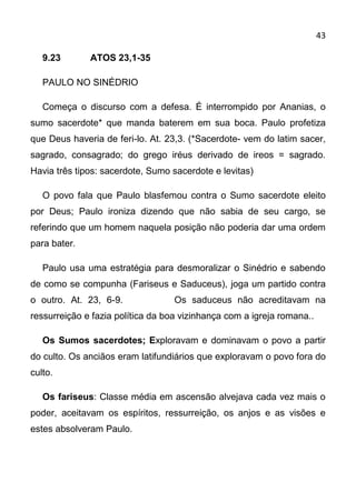 43

   9.23       ATOS 23,1-35

   PAULO NO SINÉDRIO

   Começa o discurso com a defesa. É interrompido por Ananias, o
sumo sacerdote* que manda baterem em sua boca. Paulo profetiza
que Deus haveria de feri-lo. At. 23,3. (*Sacerdote- vem do latim sacer,
sagrado, consagrado; do grego iréus derivado de ireos = sagrado.
Havia três tipos: sacerdote, Sumo sacerdote e levitas)

   O povo fala que Paulo blasfemou contra o Sumo sacerdote eleito
por Deus; Paulo ironiza dizendo que não sabia de seu cargo, se
referindo que um homem naquela posição não poderia dar uma ordem
para bater.

   Paulo usa uma estratégia para desmoralizar o Sinédrio e sabendo
de como se compunha (Fariseus e Saduceus), joga um partido contra
o outro. At. 23, 6-9.              Os saduceus não acreditavam na
ressurreição e fazia política da boa vizinhança com a igreja romana..

   Os Sumos sacerdotes; Exploravam e dominavam o povo a partir
do culto. Os anciãos eram latifundiários que exploravam o povo fora do
culto.

   Os fariseus: Classe média em ascensão alvejava cada vez mais o
poder, aceitavam os espíritos, ressurreição, os anjos e as visões e
estes absolveram Paulo.
 