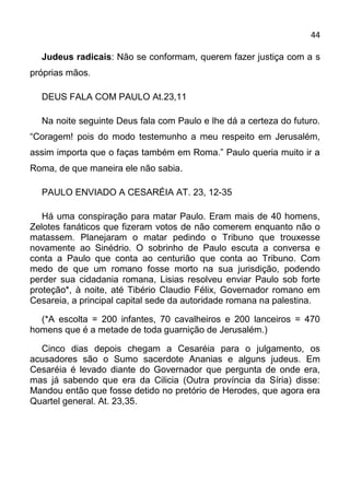 44

  Judeus radicais: Não se conformam, querem fazer justiça com a s
próprias mãos.

  DEUS FALA COM PAULO At.23,11

  Na noite seguinte Deus fala com Paulo e lhe dá a certeza do futuro.
“Coragem! pois do modo testemunho a meu respeito em Jerusalém,
assim importa que o faças também em Roma.” Paulo queria muito ir a
Roma, de que maneira ele não sabia.

  PAULO ENVIADO A CESARÉIA AT. 23, 12-35

   Há uma conspiração para matar Paulo. Eram mais de 40 homens,
Zelotes fanáticos que fizeram votos de não comerem enquanto não o
matassem. Planejaram o matar pedindo o Tribuno que trouxesse
novamente ao Sinédrio. O sobrinho de Paulo escuta a conversa e
conta a Paulo que conta ao centurião que conta ao Tribuno. Com
medo de que um romano fosse morto na sua jurisdição, podendo
perder sua cidadania romana, Lisias resolveu enviar Paulo sob forte
proteção*, à noite, até Tibério Claudio Félix, Governador romano em
Cesareia, a principal capital sede da autoridade romana na palestina.

  (*A escolta = 200 infantes, 70 cavalheiros e 200 lanceiros = 470
homens que é a metade de toda guarnição de Jerusalém.)

  Cinco dias depois chegam a Cesaréia para o julgamento, os
acusadores são o Sumo sacerdote Ananias e alguns judeus. Em
Cesaréia é levado diante do Governador que pergunta de onde era,
mas já sabendo que era da Cilicia (Outra província da Síria) disse:
Mandou então que fosse detido no pretório de Herodes, que agora era
Quartel general. At. 23,35.
 
