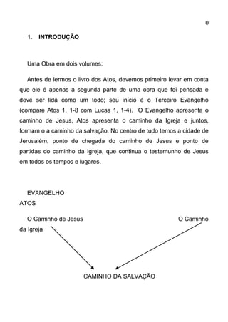 0

  1.   INTRODUÇÃO



  Uma Obra em dois volumes:

  Antes de lermos o livro dos Atos, devemos primeiro levar em conta
que ele é apenas a segunda parte de uma obra que foi pensada e
deve ser lida como um todo; seu início é o Terceiro Evangelho
(compare Atos 1, 1-8 com Lucas 1, 1-4). O Evangelho apresenta o
caminho de Jesus, Atos apresenta o caminho da Igreja e juntos,
formam o a caminho da salvação. No centro de tudo temos a cidade de
Jerusalém, ponto de chegada do caminho de Jesus e ponto de
partidas do caminho da Igreja, que continua o testemunho de Jesus
em todos os tempos e lugares.




  EVANGELHO
ATOS

  O Caminho de Jesus                                    O Caminho
da Igreja




                       CAMINHO DA SALVAÇÃO
 