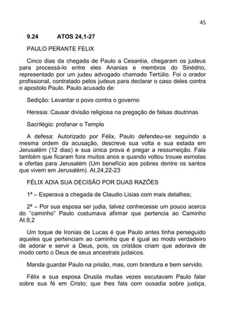 45

  9.24        ATOS 24,1-27

  PAULO PERANTE FELIX

   Cinco dias da chegada de Paulo a Cesaréia, chegaram os judeus
para processá-lo entre eles Ananias e membros do Sinédrio,
representado por um judeu advogado chamado Tertúlio. Foi o orador
profissional, contratado pelos judeus para declarar o caso deles contra
o apostolo Paulo. Paulo acusado de:

  Sedição: Levantar o povo contra o governo

  Heresia: Causar divisão religiosa na pregação de falsas doutrinas

  Sacrilégio: profanar o Templo

   A defesa: Autorizado por Félix, Paulo defendeu-se seguindo a
mesma ordem da acusação, descreve sua volta e sua estada em
Jerusalém (12 dias) e sua única prova é pregar a ressurreição. Fala
também que ficaram fora muitos anos e quando voltou trouxe esmolas
e ofertas para Jerusalém (Um benefício aos pobres dentre os santos
que vivem em Jerusalém). At.24,22-23

  FÉLIX ADIA SUA DECISÃO POR DUAS RAZÕES

  1ª – Esperava a chegada de Claudio Lisias com mais detalhes;

   2ª – Por sua esposa ser judia, talvez conhecesse um pouco acerca
do “caminho” Paulo costumava afirmar que pertencia ao Caminho
At.9,2

  Um toque de Ironias de Lucas é que Paulo antes tinha perseguido
aqueles que pertenciam ao caminho que é igual ao modo verdadeiro
de adorar e servir a Deus, pois, os cristãos criam que adorava de
modo certo o Deus de seus ancestrais judaicos.

  Manda guardar Paulo na prisão, mas, com brandura e bem servido.

  Félix e sua esposa Drusila muitas vezes escutavam Paulo falar
sobre sua fé em Cristo; que lhes fala com ousadia sobre justiça,
 