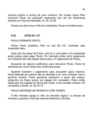 46

domínio próprio e acerca do juízo vindouro. Por muitas vezes Félix
chamava Paulo em particular esperando que ele lhe oferecesse
dinheiro em troca da liberdade. At. 24, 24-26

  Passou-se dois anos e Félix foi substituído; Paulo é mantido preso.



  9.25        ATOS 25,1-27

  PAULO PERANTE FESTO

  Pórcio Festo substituiu Félix no ano 60 d.C. nomeado pelo
Imperador Nero.

   Após três da posse de Festo, este foi a Jerusalém e foi assediado
pelos judeus para julgar Paulo. Foi marcado então outro julgamento
em Cesaréia oito dias depois (Este seria o 4º julgamento de Paulo).

  Necessita de alguma justificativa para denunciar Paulo. Paulo foi
absolvido por cinco vezes mas continuava preso.

   Queriam transferir o julgamento para Jerusalém (para matá-lo).
Paulo defende-se e afirma não ter ofendido a lei, nem o templo, nem o
governo romano. Festo querendo assegurar o apoio dos judeus,
perguntou se Paulo queria ser julgado em Jerusalém. Paulo então
apela para ser julgado em Roma por César, como cidadão romano. Foi
concedido o direito. At. 25,10-12

  PAULO DEFENDE-SE PERANTE O REI AGRIPA

  O Rei Herodes Agripa II, filho de Herodes Agripa I e bisneto de
Herodes o grande e irmã das famosas Berenice e Drusila.
 